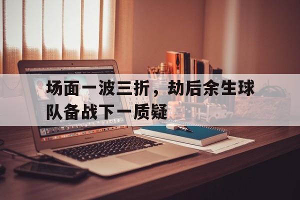 爱游戏体育官网-场面一波三折，劫后余生球队备战下一质疑的简单介绍